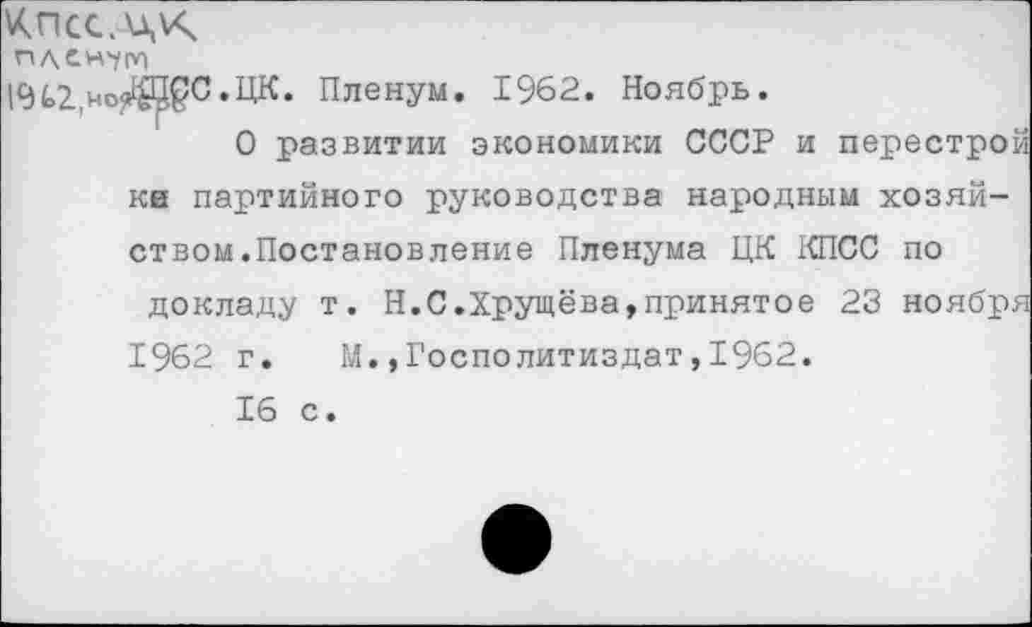 ﻿пден'ут
194>2,ноЖ^С.ЦК. Пленум. 1962. Ноябрь.
О развитии экономики СССР и перестрой ке партийного руководства народным хозяйством .Постановление Пленума ЦК КПСС по докладу т. Н.С.Хрущёва,принятое 23 ноября 1962 г. М.,Госполитиздат,1962.
16 с.